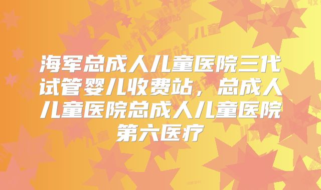 海军总成人儿童医院三代试管婴儿收费站，总成人儿童医院总成人儿童医院第六医疗