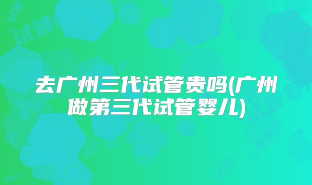 去广州三代试管贵吗(广州做第三代试管婴儿)