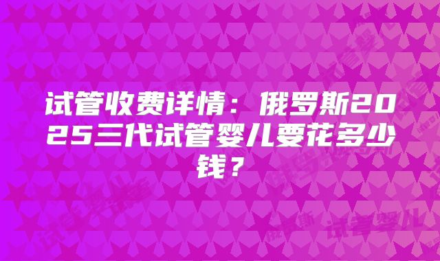 试管收费详情：俄罗斯2025三代试管婴儿要花多少钱？