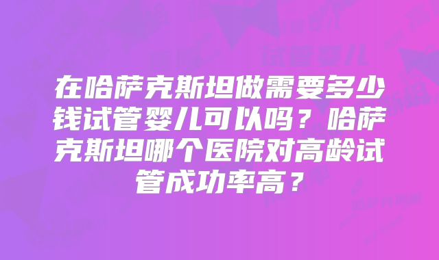 在哈萨克斯坦做需要多少钱试管婴儿可以吗?哈萨克斯坦哪个医院对高龄试管成功率高?