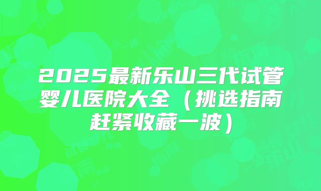 2025最新乐山三代试管婴儿医院大全(挑选指南赶紧收藏一波)