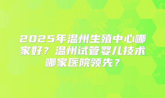 2025年温州生殖中心哪家好?温州试管婴儿技术哪家医院领先?