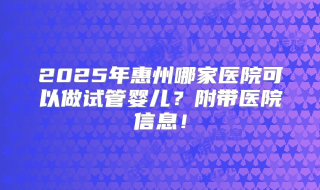 2025年惠州哪家医院可以做试管婴儿？附带医院信息！