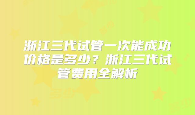 浙江三代试管一次能成功价格是多少？浙江三代试管费用全解析