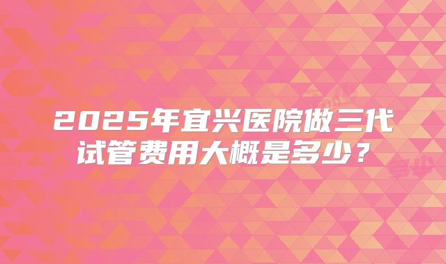 2025年宜兴医院做三代试管费用大概是多少？