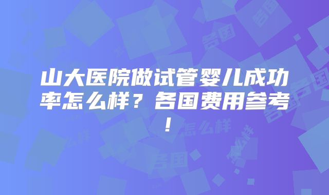 山大医院做试管婴儿成功率怎么样？各国费用参考！
