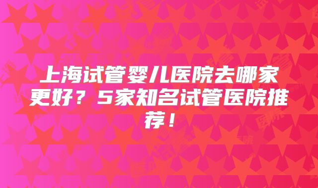 上海试管婴儿医院去哪家更好？5家知名试管医院推荐！