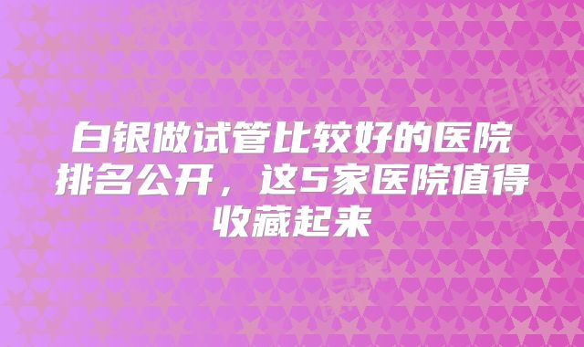 白银做试管比较好的医院排名公开，这5家医院值得收藏起来