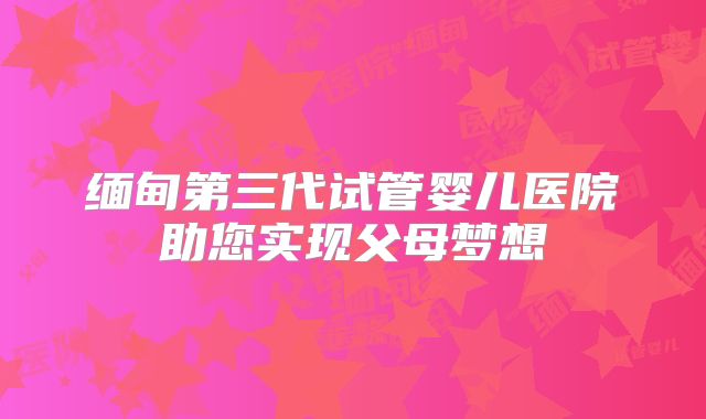 缅甸第三代试管婴儿医院助您实现父母梦想