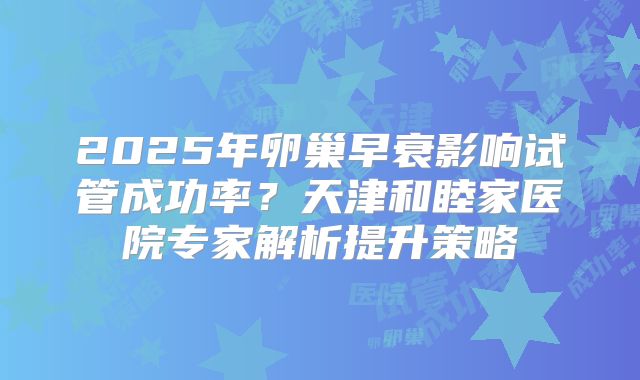 2025年卵巢早衰影响试管成功率?天津和睦家医院专家解析提升策略