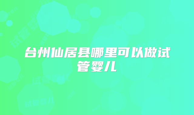 台州仙居县哪里可以做试管婴儿