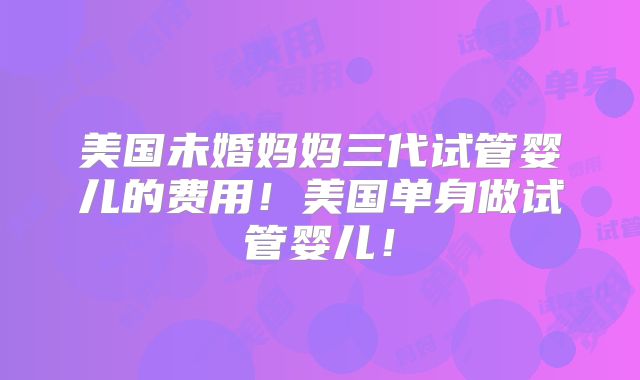 美国未婚妈妈三代试管婴儿的费用！美国单身做试管婴儿！