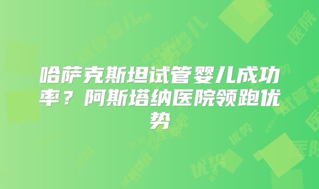 哈萨克斯坦试管婴儿成功率？阿斯塔纳医院领跑优势