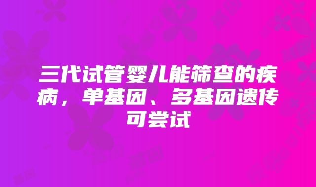 三代试管婴儿能筛查的疾病,单基因、多基因遗传可尝试