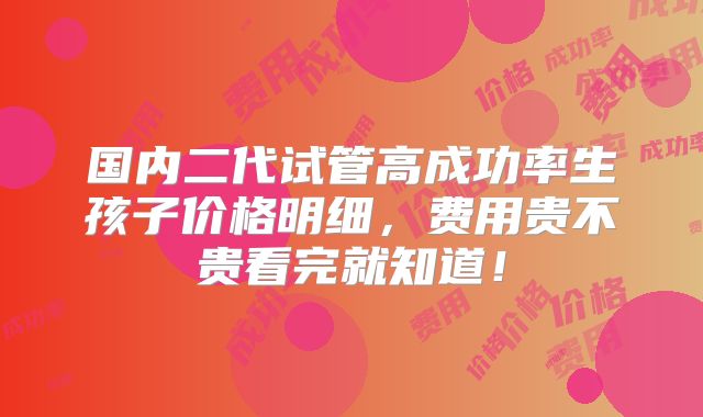 国内二代试管高成功率生孩子价格明细,费用贵不贵看完就知道!
