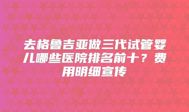 去格鲁吉亚做三代试管婴儿哪些医院排名前十？费用明细宣传