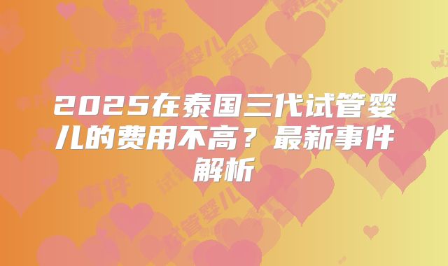 2025在泰国三代试管婴儿的费用不高?最新事件解析