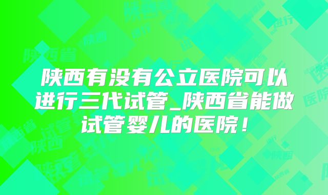 陕西有没有公立医院可以进行三代试管_陕西省能做试管婴儿的医院！