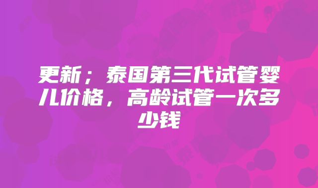 更新；泰国第三代试管婴儿价格，高龄试管一次多少钱