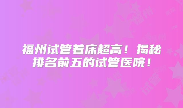 福州试管着床超高！揭秘排名前五的试管医院！