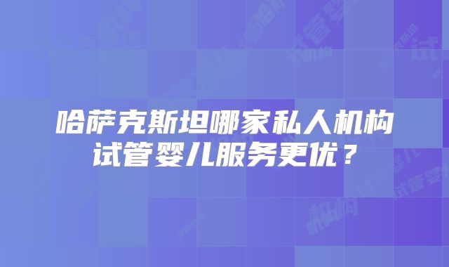 哈萨克斯坦哪家私人机构试管婴儿服务更优？