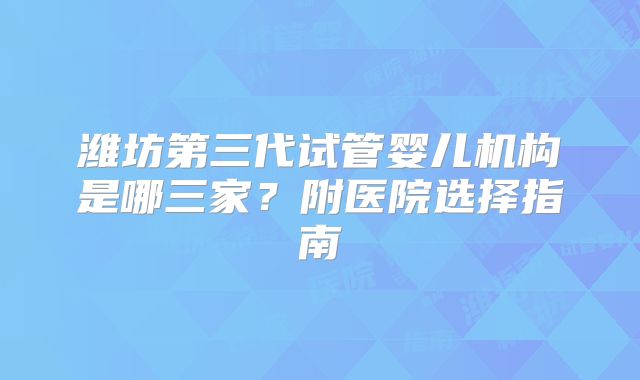 潍坊第三代试管婴儿机构是哪三家？附医院选择指南