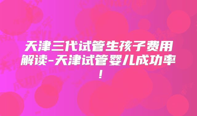 天津三代试管生孩子费用解读-天津试管婴儿成功率!