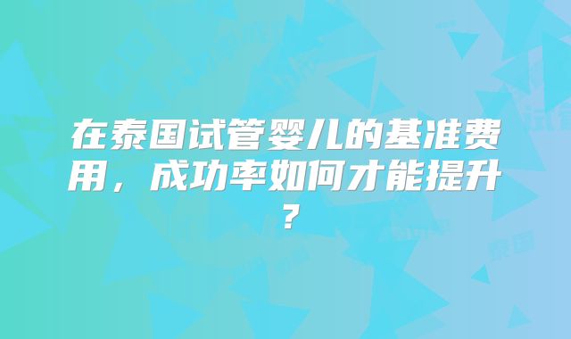 在泰国试管婴儿的基准费用,成功率如何才能提升?