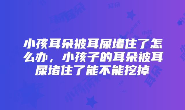 小孩耳朵被耳屎堵住了怎么办,小孩子的耳朵被耳屎堵住了能不能挖掉