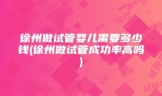 徐州做试管婴儿需要多少钱(徐州做试管成功率高吗)