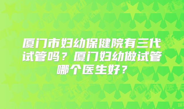 厦门市妇幼保健院有三代试管吗?厦门妇幼做试管哪个医生好?