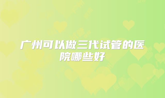 广州可以做三代试管的医院哪些好