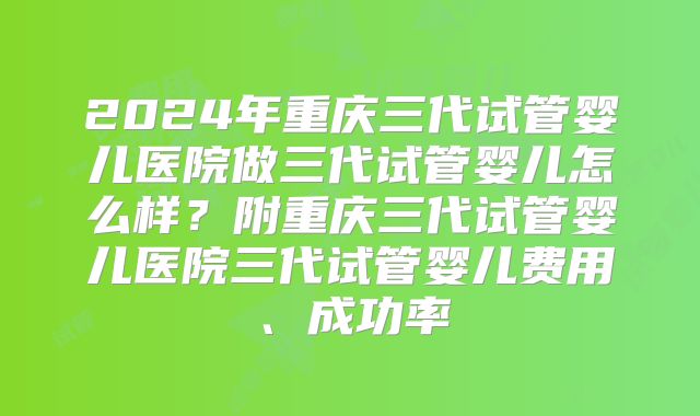 2024年重庆三代试管婴儿医院做三代试管婴儿怎么样？附重庆三代试管婴儿医院三代试管婴儿费用、成功率