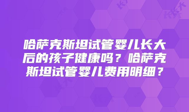 哈萨克斯坦试管婴儿长大后的孩子健康吗？哈萨克斯坦试管婴儿费用明细？