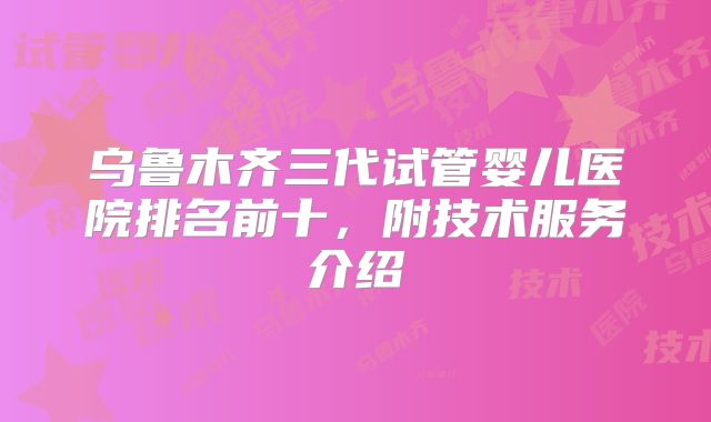乌鲁木齐三代试管婴儿医院排名前十，附技术服务介绍