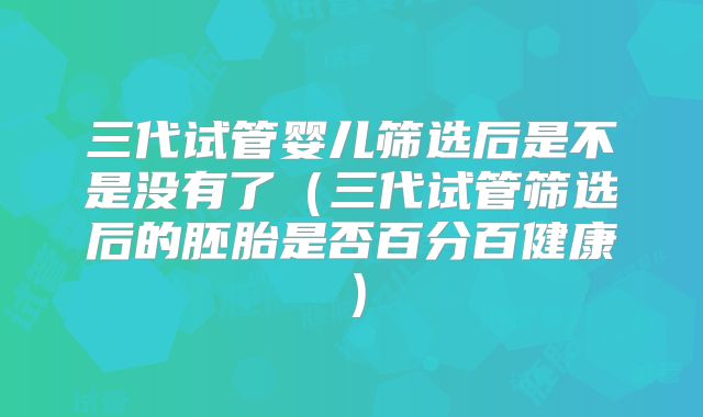 三代试管婴儿筛选后是不是没有了（三代试管筛选后的胚胎是否百分百健康）