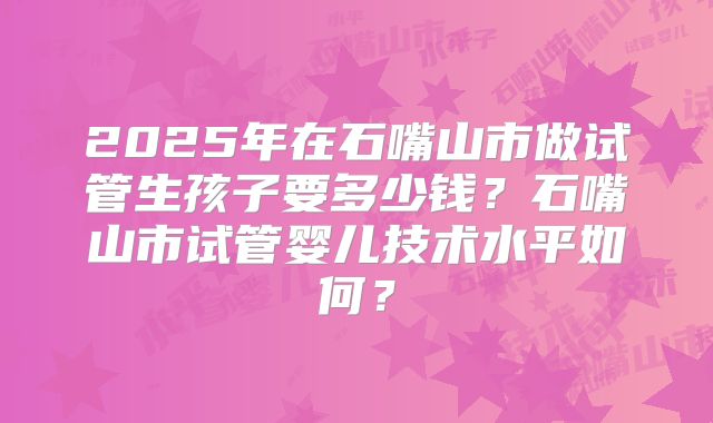 2025年在石嘴山市做试管生孩子要多少钱？石嘴山市试管婴儿技术水平如何？