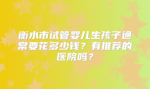 衡水市试管婴儿生孩子通常要花多少钱？有推荐的医院吗？