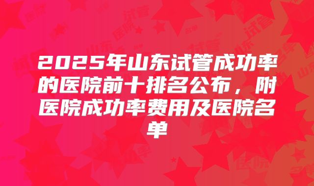 2025年山东试管成功率的医院前十排名公布，附医院成功率费用及医院名单