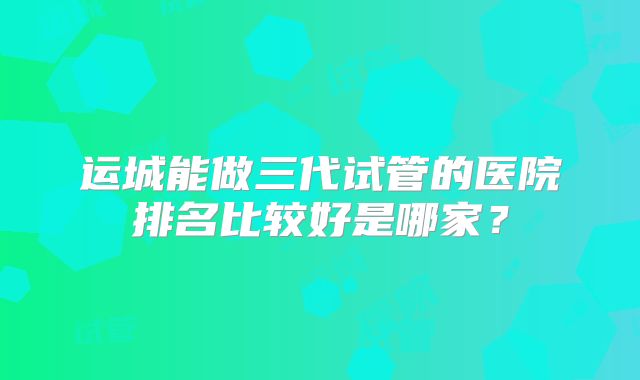 运城能做三代试管的医院排名比较好是哪家？
