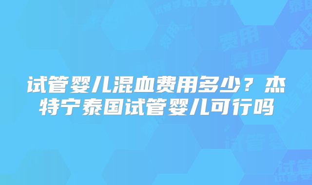 试管婴儿混血费用多少？杰特宁泰国试管婴儿可行吗