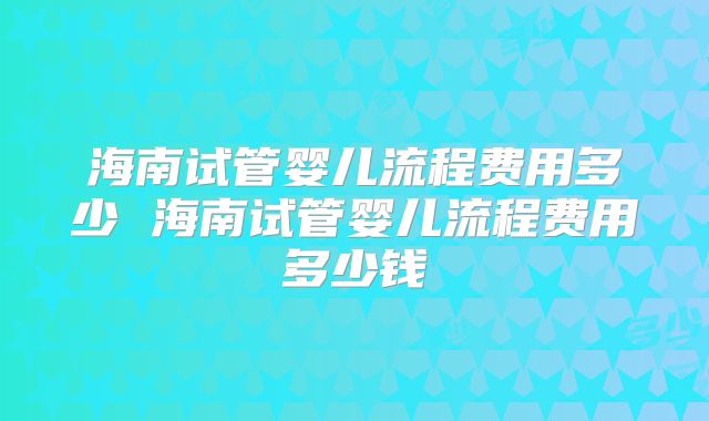 海南试管婴儿流程费用多少 海南试管婴儿流程费用多少钱