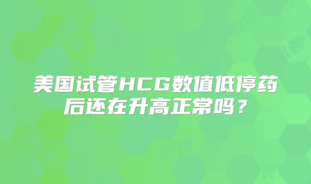 美国试管HCG数值低停药后还在升高正常吗？