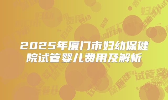 2025年厦门市妇幼保健院试管婴儿费用及解析