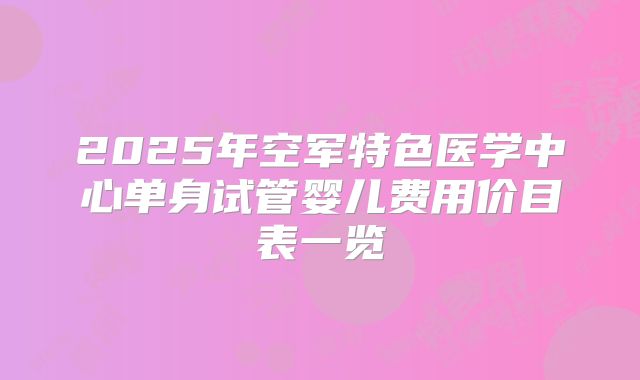 2025年空军特色医学中心单身试管婴儿费用价目表一览