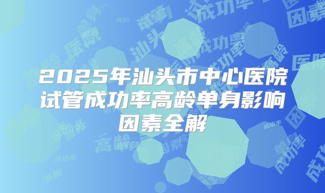 2025年汕头市中心医院试管成功率高龄单身影响因素全解