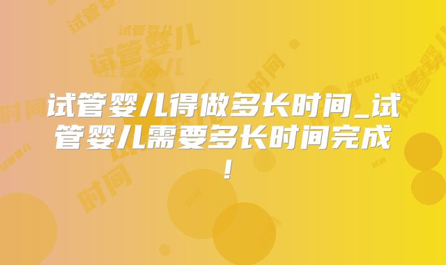 试管婴儿得做多长时间_试管婴儿需要多长时间完成！