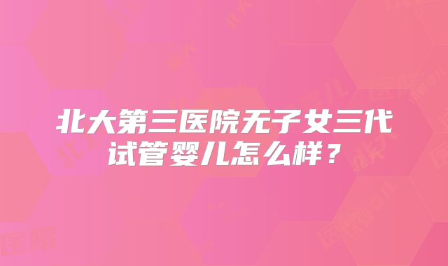 北大第三医院无子女三代试管婴儿怎么样?