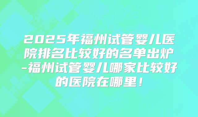 2025年福州试管婴儿医院排名比较好的名单出炉-福州试管婴儿哪家比较好的医院在哪里！
