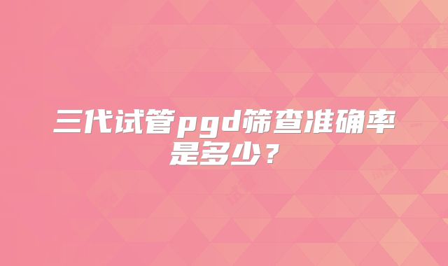 三代试管pgd筛查准确率是多少？